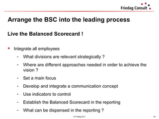 Arrange the BSC into the leading process © Friedag 2011 Live the Balanced Scorecard ! Integrate all employees What divisions are relevant strategically ? Where are different approaches needed in order to achieve the vision ? Set a main focus Develop and integrate a communication concept Use indicators to control Establish the Balanced Scorecard in the reporting What can be dispensed in the reporting ?  