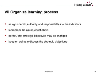 VII Organize learning process   © Friedag 2011 assign specific authority and responsibilites to the indicators learn from the cause-effect-chain permit, that strategic objectives may be changed keep on going to discuss the strategic objectives  