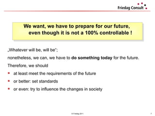 We want, we have to prepare for our future,  even though it is not a 100% controllable ! © Friedag 2011 „ Whatever will be, will be“;  nonetheless, we can, we have to  do something today  for the future.  Therefore, we should at least meet the requirements of the future  or better: set standards or even: try to influence the changes in society 