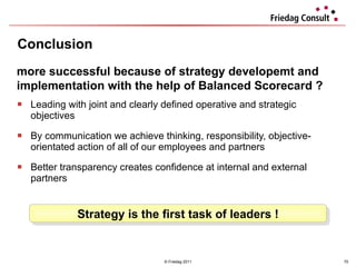 Leading with joint and clearly defined operative and strategic objectives  By communication we achieve thinking, responsibility, objective-orientated action of all of our employees and partners Better transparency creates confidence at internal and external partners  Conclusion © Friedag 2011 more successful because of strategy developemt and implementation with the help of Balanced Scorecard ? Strategy is the first task of leaders ! 