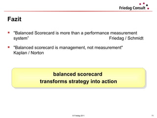 Fazit  © Friedag 2011 " Balanced Scorecard is more than a performance measurement system ”   Friedag / Schmidt   "Balanced scorecard is management, not measurement"   Kaplan / Norton balanced scorecard  transforms strategy into action 
