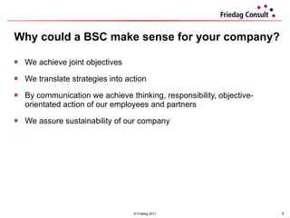 Why could a BSC make sense for your company?  We achieve joint objectives We translate strategies into action  By communication we achieve thinking, responsibility, objective-orientated action of our employees and partners We assure sustainability of our company © Friedag 2011 