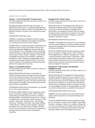 PI-151005-AA
Results from case studies are not necessarily predictive of results in other cases. Results in other cases may vary.
ABBREVIATED STATEMENTS
Interlock™ - 18 and 35 Fibered IDC™ Occlusion System
CAUTION: Federal law (USA) restricts this device to sale by or on
the order of a physician.
INTENDED USE/INDICATIONS FOR USE: The Interlock - 35
Fibered IDC Occlusion System is a modified interlocking detach-
able coil indicated to obstruct or reduce rate of blood flow in the
peripheral vasculature. This device is not intended for neurovas-
cular use.
CONTRAINDICATIONS: None known.
WARNING: Compatibility with Magnetic Resonance Imaging
(MRI) has not been established, and the degree of imaging distor-
tion resulting from the coil has not been measured.
ADVERSE EVENTS: • Complications related to catheterization (e.g.,
hematoma at the site of entry, clot formation at the tip of the
catheter and subsequent dislodgement, nerve and vessel dissec-
tion or perforation) • Pain • Hemorrhage • Infection necessitating
medical intervention • Foreign body reactions necessitating medi-
cal intervention • Emboli • Ischemia • Vasospasm • Tissue necrosis
• Undesirable clot formation of the vasculature • Claudication •
Recanalization • Death • Temporary neurological deficit. Prior to
use, please see the complete “Directions for Use” for more infor-
mation on Indications, Contraindications, Warnings, precautions,
Adverse events and operators instructions.
Fathom®-14/16 Steerable Guidewire
CAUTION: Federal law (USA) restricts this device to sale by or on
the order of a physician.
INDICATIONS FOR USE: The Fathom-14 and Fathom-16
Steerable Guidewire families are intended for general intravascu-
lar use in the peripheral vasculature. They can be used to selec-
tively introduce and position catheters and other interventional
devices in the peripheral vasculature. This device should be used
only by physicians thoroughly trained in percutaneous, intravas-
cular techniques and procedures.
CONTRAINDICATIONS FOR USE: This guidewire is not intended
for use in the coronary vasculature.
POTENTIAL COMPLICATIONS: Potential complication include,
but are not limited to: • Allergic reaction • Death • Embolism
(catheter/device, air bubble, plaque, thrombus, air embolism,
thromboembolism) • Hematoma at the puncture site • Infection
• Pseudoaneurysm • Seizure/stroke • Vascular thrombosis • Vessel
occlusion • Vessel spasm • Vessel dissection • Vessel damage •
Nerve injury • Perforation of the vessel • Hemorrhage • Bleeding
• Failed treatment • Inability to position guidewire • Damage to
the catheter. Prior to use, please see the complete “Directions
for Use” for more information on Indications, Contraindications,
Warnings, Precautions, Adverse Events, and Operator’s
Instructions.
Renegade HI-FLO™ Fathom® System
CAUTION: Federal law (USA) restricts this device to sale by or on
the order of a physician.
INDICATIONS FOR USE: The Renegade HI-FLO Fathom Kit is
intended for peripheral vascular use. The Fathom Guidewire
can be used to selectively introduce the Renegade HI-FLO
Microcatheter in the peripheral vasculature. Once the subselec-
tive region has been accessed, the microcatheter can be used for
the controlled and selective infusion of diagnostic, embolic or
therapeutic materials into vessels.
CONTRAINDICATIONS FOR USE: None known.
WARNING: The Renegade HI-FLO Fathom Kit is not intended for
use in the coronary vasculature. This device should be used only
by physicians thoroughly trained in percutaneous, intravascular
techniques and procedures.
POTENTIAL COMPLICATIONS: Potential complication include,
but are not limited to: • Allergic reaction • Death • Embolism •
Hemorrhage/hematoma • Infection • Pseudoaneurysm • Stroke
• Vascular thrombosis • Vessel occlusion • Vessel spasm • Vessel
trauma (dissection, perforation, trauma). Prior to use, please
see the complete “Directions for Use” for more information on
Indications, Contraindications, Warnings, Precautions, Adverse
Events, and Operator’s Instructions.
Renegade STC® 18 Microcatheter with HydroPass™
Hydrophilic Coating
CAUTION: Federal law (USA) restricts this device to sale by or on
the order of a physician.
INDICATIONS FOR USE: The Renegade STC 18 Microcatheter is
intended for peripheral vascular use. The microcatheter can be
coaxially tracked over a steerable guidewire in order to access dis-
tal, tortuous vasculature. Once the subselective region has been
accessed, the microcatheter can be sued for the controlled and
selective infusion of diagnostic, embolic or therapeutic materials
into vessels. Diagnostic, embolic or therapeutic agents to be used
in accordance with specifications outlined by the manufacturer.
CONTRAINDICATIONS FOR USE: None known.
WARNING: This device should be used only by physicians thor-
oughly trained in percutaneous, intravascular techniques and
procedures.
POTENTIAL COMPLICATIONS: Potential complication include,
but are not limited to: • Vessel trauma • Embolism • Hemorrhage/
hematoma • Vasospasm • Infection • Air embolism • Allergic reac-
tion. Prior to use, please see the complete “Directions for Use” for
more information on Indications, Contraindications, Warnings,
Precautions, Adverse Events, and Operator’s Instructions.
 