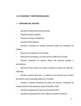 1.2.3 FUNCIONES Y RESPONSABILIDADES:



 FUNCIONES DEL DECANO



-     Aprueba la Programación de los Horarios.

-     Gestiona el Apoyo Logístico.

-     Conduce el Proceso de Matricula.

-     Aprueba el Plan operativo.

-     Coordina y Aprueba las medidas correctivas según los Indicadores de

Calidad.

-     Nombra a los miembros de los Comités.

-     Refrenda las actividades y acuerdos de los comités de la Facultad.

-     Aprueba solicitudes de permiso laboral del personal docente y

administrativo.

-     Autoriza las horas extras que realiza el personal en época de matrícula y

exámenes.

-     Atención a padres de familia, y a reclamos de los alumnos que no están

de acuerdo con las respuestas dadas por la Facultad.

-     Aprueba y refrenda constancias de notas y de estudios, certificados de

estudios constancia de egresados, grado de bachiller y título.

-     Coordina la programación del curso de titulación PETP.

-     Aprueba las actualizaciones de los silabos por periodo académico.


                                                                           10
 