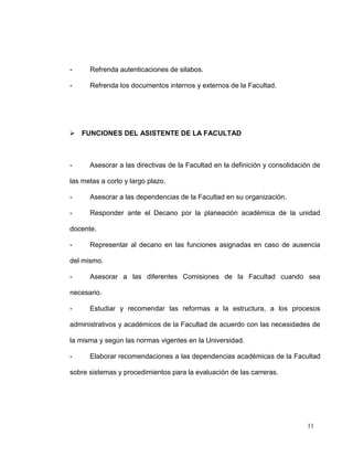 -     Refrenda autenticaciones de silabos.

-     Refrenda los documentos internos y externos de la Facultad.




 FUNCIONES DEL ASISTENTE DE LA FACULTAD



-     Asesorar a las directivas de la Facultad en la definición y consolidación de

las metas a corto y largo plazo.

-     Asesorar a las dependencias de la Facultad en su organización.

-     Responder ante el Decano por la planeación académica de la unidad

docente.

-     Representar al decano en las funciones asignadas en caso de ausencia

del mismo.

-     Asesorar a las diferentes Comisiones de la Facultad cuando sea

necesario.

-     Estudiar y recomendar las reformas a la estructura, a los procesos

administrativos y académicos de la Facultad de acuerdo con las necesidades de

la misma y según las normas vigentes en la Universidad.

-     Elaborar recomendaciones a las dependencias académicas de la Facultad

sobre sistemas y procedimientos para la evaluación de las carreras.




                                                                             11
 
