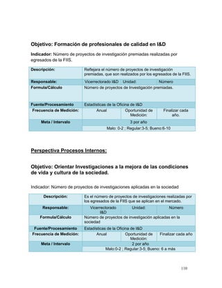Objetivo: Formación de profesionales de calidad en I&D
Indicador: Número de proyectos de investigación premiadas realizadas por
egresados de la FIIS.

Descripción:               Reflejara el número de proyectos de investigación
                           premiadas, que son realizados por los egresados de la FIIS.
Responsable:               Vicerrectorado I&D Unidad:              Número
Formula/Cálculo            Número de proyectos de Investigación premiadas.



Fuente/Procesamiento       Estadísticas de la Oficina de I&D
 Frecuencia de Medición:         Anual             Oportunidad de     Finalizar cada
                                                      Medición:            año.
     Meta / Intervalo                               3 por año
                                       Malo: 0-2 ; Regular:3-5; Bueno:6-10




Perspectiva Procesos Internos:


Objetivo: Orientar Investigaciones a la mejora de las condiciones
de vida y cultura de la sociedad.

Indicador: Número de proyectos de investigaciones aplicadas en la sociedad

      Descripción:         Es el número de proyectos de investigaciones realizadas por
                           los egresados de la FIIS que se aplican en el mercado.
     Responsable:             Vicerrectorado        Unidad:             Número
                                   I&D
    Formula/Cálculo        Número de proyectos de investigación aplicadas en la
                           sociedad
 Fuente/Procesamiento      Estadísticas de la Oficina de I&D
Frecuencia de Medición:          Anual             Oportunidad de    Finalizar cada año
                                                      Medición:
     Meta / Intervalo                                  2 por año
                                       Malo:0-2 ; Regular:3-5; Bueno: 6 a más



                                                                                110
 