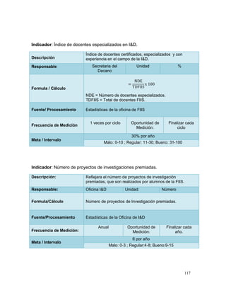Indicador: Índice de docentes especializados en I&D.

                          Índice de docentes certificados, especializados y con
Descripción               experiencia en el campo de la I&D.
Responsable                  Secretaria del             Unidad                 %
                               Decano



Formula / Cálculo
                          NDE = Número de docentes especializados.
                          TDFIIS = Total de docentes FIIS.

Fuente/ Procesamiento     Estadísticas de la oficina de FIIS


                            1 veces por ciclo        Oportunidad de      Finalizar cada
Frecuencia de Medición
                                                       Medición:              ciclo

                                                     30% por año
Meta / Intervalo
                                    Malo: 0-10 ; Regular: 11-30; Bueno: 31-100




Indicador: Número de proyectos de investigaciones premiadas.

Descripción:              Reflejara el número de proyectos de investigación
                          premiadas, que son realizados por alumnos de la FIIS.
Responsable:              Oficina I&D            Unidad:              Número

Formula/Cálculo           Número de proyectos de Investigación premiadas.


Fuente/Procesamiento      Estadísticas de la Oficina de I&D

                                 Anual             Oportunidad de       Finalizar cada
Frecuencia de Medición:                              Medición:               año.
                                                     6 por año
Meta / Intervalo
                                         Malo: 0-3 ; Regular:4-8; Bueno:9-15




                                                                                   117
 