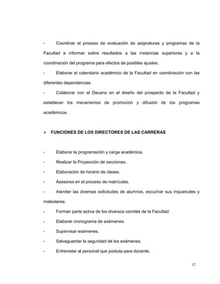 -     Coordinar el proceso de evaluación de asignaturas y programas de la

Facultad e informar sobre resultados a las instancias superiores y a la

coordinación del programa para efectos de posibles ajustes.

-     Elaborar el calendario académico de la Facultad en coordinación con las

diferentes dependencias.

-     Colaborar con el Decano en el diseño del prospecto de la Facultad y

establecer los mecanismos de promoción y difusión de los programas

académicos.



 FUNCIONES DE LOS DIRECTORES DE LAS CARRERAS



-     Elaborar la programación y carga académica.

-     Realizar la Proyección de secciones.

-     Elaboración de horario de clases.

-     Asesores en el proceso de matrículas.

-     Atender las diversas solicitudes de alumnos, escuchar sus inquietudes y

malestares.

-     Forman parte activa de los diversos comités de la Facultad.

-     Elaborar cronograma de exámenes.

-     Supervisar exámenes.

-     Salvaguardar la seguridad de los exámenes.

-     Entrevistar al personal que postula para docente.


                                                                         12
 