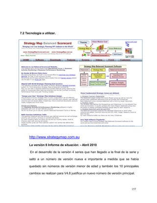 7.2 Tecnología a utilizar.




      http://www.strategymap.com.au

      La versión 6 Informe de situación: - Abril 2010

       En el desarrollo de la versión 4 series que han llegado a la final de la serie y

      saltó a un número de versión nueva e importante a medida que se había

      quedado sin números de versión menor de edad y también los 10 principales

      cambios se realizan para V4.8 justifica un nuevo número de versión principal.




                                                                                 157
 
