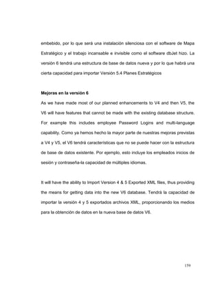 embebido, por lo que será una instalación silenciosa con el software de Mapa

Estratégico y el trabajo incansable e invisible como el software dbJet hizo. La

versión 6 tendrá una estructura de base de datos nueva y por lo que habrá una

cierta capacidad para importar Versión 5.4 Planes Estratégicos



Mejoras en la versión 6

As we have made most of our planned enhancements to V4 and then V5, the

V6 will have features that cannot be made with the existing database structure.

For example this includes employee Password Logins and multi-language

capability. Como ya hemos hecho la mayor parte de nuestras mejoras previstas

a V4 y V5, el V6 tendrá características que no se puede hacer con la estructura

de base de datos existente. Por ejemplo, esto incluye los empleados inicios de

sesión y contraseña-la capacidad de múltiples idiomas.



It will have the ability to Import Version 4 & 5 Exported XML files, thus providing

the means for getting data into the new V6 database. Tendrá la capacidad de

importar la versión 4 y 5 exportados archivos XML, proporcionando los medios

para la obtención de datos en la nueva base de datos V6.




                                                                             159
 