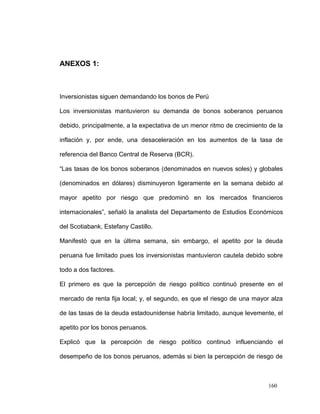 ANEXOS 1:



Inversionistas siguen demandando los bonos de Perú

Los inversionistas mantuvieron su demanda de bonos soberanos peruanos

debido, principalmente, a la expectativa de un menor ritmo de crecimiento de la

inflación y, por ende, una desaceleración en los aumentos de la tasa de

referencia del Banco Central de Reserva (BCR).

“Las tasas de los bonos soberanos (denominados en nuevos soles) y globales

(denominados en dólares) disminuyeron ligeramente en la semana debido al

mayor apetito por riesgo que predominó en los mercados financieros

internacionales”, señaló la analista del Departamento de Estudios Económicos

del Scotiabank, Estefany Castillo.

Manifestó que en la última semana, sin embargo, el apetito por la deuda

peruana fue limitado pues los inversionistas mantuvieron cautela debido sobre

todo a dos factores.

El primero es que la percepción de riesgo político continuó presente en el

mercado de renta fija local; y, el segundo, es que el riesgo de una mayor alza

de las tasas de la deuda estadounidense habría limitado, aunque levemente, el

apetito por los bonos peruanos.

Explicó que la percepción de riesgo político continuó influenciando el

desempeño de los bonos peruanos, además si bien la percepción de riesgo de



                                                                         160
 