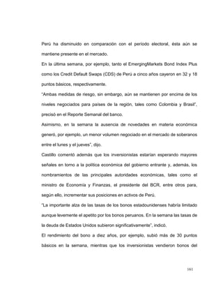 Perú ha disminuido en comparación con el período electoral, ésta aún se

mantiene presente en el mercado.

En la última semana, por ejemplo, tanto el EmergingMarkets Bond Index Plus

como los Credit Default Swaps (CDS) de Perú a cinco años cayeron en 32 y 18

puntos básicos, respectivamente.

“Ambas medidas de riesgo, sin embargo, aún se mantienen por encima de los

niveles negociados para países de la región, tales como Colombia y Brasil”,

precisó en el Reporte Semanal del banco.

Asimismo, en la semana la ausencia de novedades en materia económica

generó, por ejemplo, un menor volumen negociado en el mercado de soberanos

entre el lunes y el jueves”, dijo.

Castillo comentó además que los inversionistas estarían esperando mayores

señales en torno a la política económica del gobierno entrante y, además, los

nombramientos de las principales autoridades económicas, tales como el

ministro de Economía y Finanzas, el presidente del BCR, entre otros para,

según ello, incrementar sus posiciones en activos de Perú.

“La importante alza de las tasas de los bonos estadounidenses habría limitado

aunque levemente el apetito por los bonos peruanos. En la semana las tasas de

la deuda de Estados Unidos subieron significativamente”, indicó.

El rendimiento del bono a diez años, por ejemplo, subió más de 30 puntos

básicos en la semana, mientras que los inversionistas vendieron bonos del




                                                                        161
 