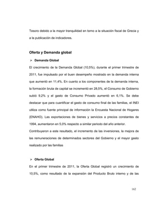 Tesoro debido a la mayor tranquilidad en torno a la situación fiscal de Grecia y

a la publicación de indicadores.



Oferta y Demanda global

 Demanda Global

El crecimiento de la Demanda Global (10,5%), durante el primer trimestre de

2011, fue impulsado por el buen desempeño mostrado en la demanda interna

que aumentó en 11,4%. En cuanto a los componentes de la demanda interna,

la formación bruta de capital se incrementó en 28,5%, el Consumo de Gobierno

subió 9,2% y el gasto de Consumo Privado aumentó en 6,1%. Se debe

destacar que para cuantificar el gasto de consumo final de las familias, el INEI

utiliza como fuente principal de información la Encuesta Nacional de Hogares

(ENAHO). Las exportaciones de bienes y servicios a precios constantes de

1994, aumentaron en 5,0% respecto a similar periodo del año anterior.

Contribuyeron a este resultado, el incremento de las inversiones, la mejora de

las remuneraciones de determinados sectores del Gobierno y el mayor gasto

realizado por las familias



 Oferta Global

En el primer trimestre de 2011, la Oferta Global registró un crecimiento de

10,5%, como resultado de la expansión del Producto Bruto interno y de las




                                                                          162
 