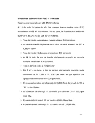 Indicadores Económicos de Perú al 17/06/2011

Reservas internacionales en US$ 47 262 millones

Al 15 de junio del presente año, las reservas internacionales netas (RIN)

ascendieron a US$ 47 262 millones. Por su parte, la Posición de Cambio del

BCRP al 15 de junio fue de US$ 30 124 millones.

    Tasa de interés corporativa en nuevos soles en 5,83 por ciento

    La tasa de interés corporativa en moneda nacional aumentó de 5,73 a

      5,83 por ciento.

    Tasa de interés interbancaria promedio en 4,30 por ciento

    Al 14 de junio, la tasa de interés interbancaria promedio en moneda

      nacional se ubicó en 4,30 por ciento.

    Tipo de cambio en S/. 2,762 por dólar

    Del 7 al 14 de junio, el tipo de cambio interbancario promedio venta

      disminuyó de S/. 2,788 a S/. 2,762 por dólar, lo que significó una

      apreciación del Nuevo Sol de 0,94 por ciento.

    El riesgo país medido por el spread del EMBIG Perú disminuyó de 195 a

      182 puntos básicos.

    La cotización del oro bajó 1,1 por ciento y se ubicó en US$ 1 522,5 por

      onza troy.

    El precio del cobre cayó 0,9 por ciento a US$ 4,09 por libra.

    El precio del zinc disminuyó 0,2 por ciento a US$ 1,02 por libra.




                                                                         164
 