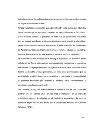 sobre la demanda de profesionales en las empresas en las cuatro mil empresas

de mayor facturación en el Perú.

Ambas investigaciones señalan que Administración es la carrera que lidera los

requerimientos de las empresas, dejando de lado a Derecho o Periodismo.

Cabe destacar también, la presencia en esta lista de profesiones vinculados

con las nuevas tecnologías y telecomunicaciones, como Ingeniería Informática,

redes y comunicación de datos, entre otras. A ellas se suman las profesiones

de Agronomía, Geología, Ingeniería de minas, Turismo, Educación, Marketing,

Química, Comunicación social e Ingeniería sanitaria, según el barómetro.

Al estar otra vez enrumbados en el despegue económico las empresas están

solicitando de forma sobresaliente administradores, contadores e Ingenieros

Industriales; por ejemplo la carrera de ingeniería es vista como una carrera muy

flexible y adaptable a varias posiciones, así como la de administración por su

variabilidad y amplitud de procesos manejados; por otro lado, la de contabilidad

la podemos relacionar con finanzas o tesorería áreas fundamentales y

sensibles en cualquier organización.

Las carreras de negocios internacionales e ingeniería civil se han convertido

también en los últimos años en las más demandadas en el mercado

universitario peruano impulsadas por el crecimiento económico y la apertura

comercial según un estudio hecho por la Universidad Peruana de Ciencias

Aplicadas (UPC).




                                                                           166
 