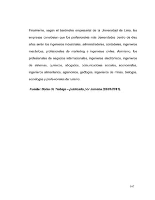 Finalmente, según el barómetro empresarial de la Universidad de Lima, las

empresas consideran que los profesionales más demandados dentro de diez

años serán los ingenieros industriales, administradores, contadores, ingenieros

mecánicos, profesionales de marketing e ingenieros civiles. Asimismo, los

profesionales de negocios internacionales, ingenieros electrónicos, ingenieros

de sistemas, químicos, abogados, comunicadores sociales, economistas,

ingenieros alimentarios, agrónomos, geólogos, ingenieros de minas, biólogos,

sociólogos y profesionales de turismo.


Fuente: Bolsa de Trabajo – publicado por Jomeba (03/01/2011).




                                                                         167
 