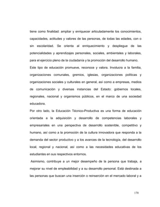 tiene como finalidad: ampliar y enriquecer articuladamente los conocimientos,

capacidades, actitudes y valores de las personas, de todas las edades, con o

sin   escolaridad.   Se   orienta   al   enriquecimiento   y despliegue   de   las

potencialidades y aprendizajes personales, sociales, ambientales y laborales,

para el ejercicio pleno de la ciudadanía y la promoción del desarrollo humano.

Este tipo de educación promueve, reconoce y valora. Involucra a la familia,

organizaciones comunales, gremios, iglesias, organizaciones políticas y

organizaciones sociales y culturales en general, así como a empresas, medios

de comunicación y diversas instancias del Estado: gobiernos locales,

regionales, nacional y organismos públicos, en el marco de una sociedad

educadora.

Por otro lado, la Educación Técnico-Productiva es una forma de educación

orientada a la adquisición y desarrollo de competencias laborales y

empresariales en una perspectiva de desarrollo sostenible, competitivo y

humano, así como a la promoción de la cultura innovadora que responda a la

demanda del sector productivo y a los avances de la tecnología, del desarrollo

local, regional y nacional, así como a las necesidades educativas de los

estudiantes en sus respectivos entornos.

Asimismo, contribuye a un mejor desempeño de la persona que trabaja, a

mejorar su nivel de empleabilidad y a su desarrollo personal. Está destinada a

las personas que buscan una inserción o reinserción en el mercado laboral y a




                                                                           170
 