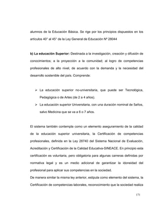 alumnos de la Educación Básica. Se rige por los principios dispuestos en los

artículos 40° al 45° de la Ley General de Educación Nº 28044



b) La educación Superior: Destinada a la investigación, creación y difusión de

conocimientos; a la proyección a la comunidad; al logro de competencias

profesionales de alto nivel, de acuerdo con la demanda y la necesidad del

desarrollo sostenible del país. Comprende:



    La educación superior no-universitaria, que puede ser Tecnológica,

      Pedagógica o de Artes (de 2 a 4 años).

    La educación superior Universitaria, con una duración nominal de 5años,

      salvo Medicina que se va a 6 o 7 años.



El sistema también contempla como un elemento aseguramiento de la calidad

de la educación superior universitaria, la Certificación de competencias

profesionales, definida en la Ley 28740 del Sistema Nacional de Evaluación,

Acreditación y Certificación de la Calidad Educativa-SINEACE. En principio esta

certificación es voluntaria, pero obligatoria para algunas carreras definidas por

normativa legal y es un medio adicional de garantizar la idoneidad del

profesional para aplicar sus competencias en la sociedad.

De manera similar la misma ley anterior, estipula como elemento del sistema, la

Certificación de competencias laborales, reconocimiento que la sociedad realiza


                                                                           171
 