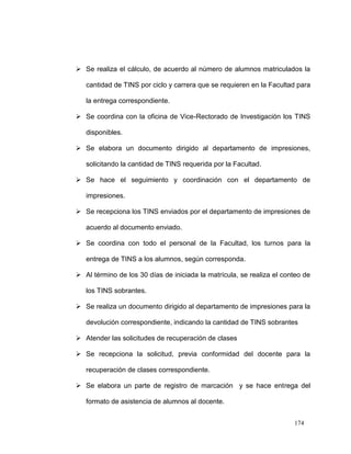  Se realiza el cálculo, de acuerdo al número de alumnos matriculados la

   cantidad de TINS por ciclo y carrera que se requieren en la Facultad para

   la entrega correspondiente.

 Se coordina con la oficina de Vice-Rectorado de Investigación los TINS

   disponibles.

 Se elabora un documento dirigido al departamento de impresiones,

   solicitando la cantidad de TINS requerida por la Facultad.

 Se hace el seguimiento y coordinación con el departamento de

   impresiones.

 Se recepciona los TINS enviados por el departamento de impresiones de

   acuerdo al documento enviado.

 Se coordina con todo el personal de la Facultad, los turnos para la

   entrega de TINS a los alumnos, según corresponda.

 Al término de los 30 días de iniciada la matrícula, se realiza el conteo de

   los TINS sobrantes.

 Se realiza un documento dirigido al departamento de impresiones para la

   devolución correspondiente, indicando la cantidad de TINS sobrantes

 Atender las solicitudes de recuperación de clases

 Se recepciona la solicitud, previa conformidad del docente para la

   recuperación de clases correspondiente.

 Se elabora un parte de registro de marcación y se hace entrega del

   formato de asistencia de alumnos al docente.


                                                                       174
 