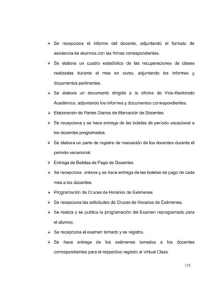  Se recepciona el informe del docente, adjuntando el formato de

   asistencia de alumnos con las firmas correspondientes.

 Se elabora un cuadro estadístico de las recuperaciones de clases

   realizadas durante el mes en curso, adjuntando los informes y

   documentos pertinentes.

 Se elabora un documento dirigido a la oficina de Vice-Rectorado

   Académico, adjuntando los informes y documentos correspondientes.

 Elaboración de Partes Diarios de Marcación de Docentes

 Se recepciona y se hace entrega de las boletas de período vacacional a

   los docentes programados.

 Se elabora un parte de registro de marcación de los docentes durante el

   período vacacional.

 Entrega de Boletas de Pago de Docentes

 Se recepciona, ordena y se hace entrega de las boletas de pago de cada

   mes a los docentes.

 Programación de Cruces de Horarios de Exámenes

 Se recepciona las solicitudes de Cruces de Horarios de Exámenes.

 Se realiza y se publica la programación del Examen reprogramado para

   el alumno.

 Se recepciona el examen tomado y se registra.

 Se    hace    entrega   de   los   exámenes tomados a        los   docentes

   correspondientes para el respectivo registro al Virtual Class.


                                                                        175
 