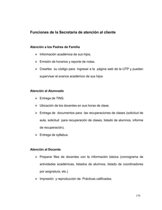 Funciones de la Secretaria de atención al cliente


Atención a los Padres de Familia

    Información académica de sus hijos.

    Emisión de horarios y reporte de notas.

    Crearles su código para ingresar a la página web de la UTP y puedan

      supervisar el avance académico de sus hijos



Atención al Alumnado

    Entrega de TINS.

    Ubicación de los docentes en sus horas de clase.

    Entrega de documentos para las recuperaciones de clases (solicitud de

      aula, solicitud para recuperación de clases, listado de alumnos, informe

      de recuperación).

    Entrega de syllabus.



Atención al Docente

    Preparar files de docentes con la información básica (cronograma de

      actividades académicas, listados de alumnos, listado de coordinadores

      por asignatura, etc.)

    Impresión y reproducción de Prácticas calificadas.




                                                                        176
 