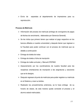  Envío de         separatas al departamento de impresiones para su

     reproducción.



Proceso de Matricula

   Información del proceso de matrícula (entrega de cronograma de pagos

     de fechas de vencimiento, elaborados por Gerencia General).

   Se les indica que primero tienen que realizar el pago respectivo en los

     bancos afiliados a nuestra universidad y después tienen que regresar a

     la Facultad para poder continuar con el proceso de matrícula que se

     detalla a continuación:

   Entrega de boleta de notas

   Entrega de boleta o ficha de inscripción

   Entrega de malla curricular y Manual UTEPINO

   Asesoramiento por los coordinadores de nuestra facultad para las

     receptivas orientaciones de inscripción a las asignaturas y secciones

     que se le designe.

   Después regresan al punto de matrícula para poder registrar su matrícula

     en el Sistema y crear su kárdex.

   Realizado los procedimientos anteriores, se le hace entrega       de su

     horario de clases, de esta manera queda concluido el proceso y el

     alumno estará matriculado.




                                                                       177
 