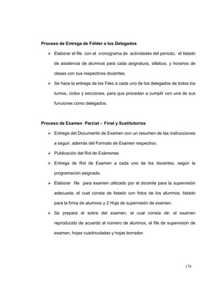 Proceso de Entrega de Fólder a los Delegados

    Elaborar el file con el cronograma de actividades del periodo, el listado

      de asistencia de alumnos para cada asignatura, sillabus, y horarios de

      clases con sus respectivos docentes.

    Se hace la entrega de los Files a cada uno de los delegados de todos los

      turnos, ciclos y secciones, para que procedan a cumplir con una de sus

      funciones como delegados.



Proceso de Examen Parcial - Final y Sustitutorios

    Entrega del Documento de Examen con un resumen de las instrucciones

      a seguir, además del Formato de Examen respectivo.

    Publicación del Rol de Exámenes

    Entrega de Rol de Examen a cada uno de los docentes, según la

      programación asignada.

    Elaborar file para examen utilizado por el docente para la supervisión

      adecuada, el cual consta de listado con fotos de los alumnos, listado

      para la firma de alumnos y 2 Hoja de supervisión de examen.

    Se prepara el sobre del examen, el cual consta de: el examen

      reproducido de acuerdo al número de alumnos, el file de supervisión de

      examen, hojas cuadriculadas y hojas borrador.




                                                                        178
 