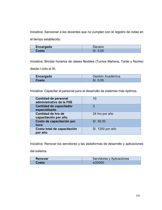 Iniciativa: Sancionar a los docentes que no cumplan con el registro de notas en

el tiempo establecido.

    Encargado                                Decano
    Costo                                    S/. 0.00


Iniciativa: Brindar horarios de clases flexibles (Turnos Mañana, Tarde y Noche)

desde I ciclo al XI.

    Encargado                               Gestión Académica
    Costo                                   S/. 0.00


Iniciativa: Capacitar al personal para el desarrollo de sistemas más óptimos.

    Cantidad de personal                     10
    administrativo de la FIIS
    Cantidad de capacitador                  3
    especializado
    Cantidad de hrs de                       24 hrs por año
    capacitación por año
    Costo de capacitación por                S/. 50.00
    hora
    Costo total de capacitación              S/. 1200 por año
    por año


Iniciativa: Renovar los servidores y las plataformas de desarrollo y aplicaciones

del sistema.

    Renovar                                 Servidores y Aplicaciones
    Costo                                   s/20000




                                                                           181
 