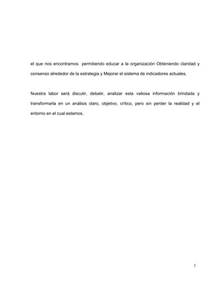 el que nos encontramos permitiendo educar a la organización Obteniendo claridad y

consenso alrededor de la estrategia y Mejorar el sistema de indicadores actuales.



Nuestra labor será discutir, debatir, analizar esta valiosa información brindada y

transformarla en un análisis claro, objetivo, crítico, pero sin perder la realidad y el

entorno en el cual estamos.




                                                                                    3
 