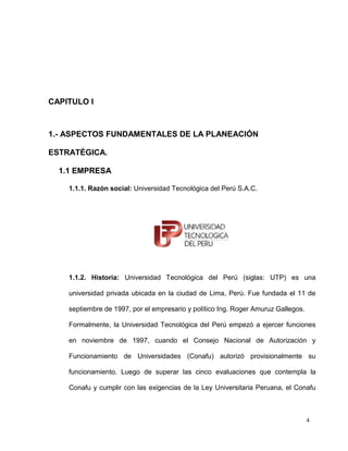 CAPITULO I



1.- ASPECTOS FUNDAMENTALES DE LA PLANEACIÓN

ESTRATÉGICA.

  1.1 EMPRESA

    1.1.1. Razón social: Universidad Tecnológica del Perú S.A.C.




    1.1.2. Historia: Universidad Tecnológica del Perú (siglas: UTP) es una

    universidad privada ubicada en la ciudad de Lima, Perú. Fue fundada el 11 de

    septiembre de 1997, por el empresario y político Ing. Roger Amuruz Gallegos.

    Formalmente, la Universidad Tecnológica del Perú empezó a ejercer funciones

    en noviembre de 1997, cuando el Consejo Nacional de Autorización y

    Funcionamiento de Universidades (Conafu) autorizó provisionalmente su

    funcionamiento. Luego de superar las cinco evaluaciones que contempla la

    Conafu y cumplir con las exigencias de la Ley Universitaria Peruana, el Conafu



                                                                                   4
 