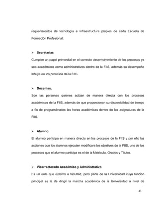 requerimientos de tecnología e infraestructura propios de cada Escuela de

Formación Profesional.



 Secretarias

Cumplen un papel primordial en el correcto desenvolvimiento de los procesos ya

sea académicos como administrativos dentro de la FIIS, además su desempeño

influye en los procesos de la FIIS.



 Docentes.

Son las personas quienes actúan de manera directa con los procesos

académicos de la FIIS, además de que proporcionan su disponibilidad de tiempo

a fin de programárseles las horas académicas dentro de las asignaturas de la

FIIS.



 Alumno.

El alumno participa en manera directa en los procesos de la FIIS y por ello las

acciones que los alumnos ejecuten modificara los objetivos de la FIIS, uno de los

procesos que el alumno participa es el de la Matricula, Grados y Títulos.



 Vicerrectorado Académico y Administrativo

Es un ente que externo a facultad, pero parte de la Universidad cuya función

principal es la de dirigir la marcha académica de la Universidad a nivel de


                                                                            43
 