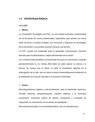 1.4    ESTRATEGIA BÁSICA.


1.4.1 UTP:

 Misión.

La Universidad Tecnológica del Perú, es una entidad educativa comprometida

con la formación de nuevos profesionales, capacitados para aportar una nueva

visión de futuro a nuestra sociedad, con innovación y aplicación en tecnologías

de la información y una amplia vocación humana y de servicio.

La UTP, cumple una invalorable tarea al desarrollar conocimientos, transmitir

técnicas para el sostenimiento y mejora del bienestar de la nación.

Con inmensa responsabilidad, la Universidad renueva el conocimiento, cuidando

permanentemente la, no menos, difícil labor de saber ejercer la ciencia y la

técnica, de manera que el efecto no dañe el ecosistema; garantía de la

prolongación de la vida, que los seres humanos lamentablemente olvidamos en

la explotación de recursos naturales y la transición al bienestar.



 Visión.

Reconfigurándonos orgánica y estructuralmente, para el crecimiento nacional y

mundial, afinamos, prospectivamente, nuestros objetivos y la estructura

universitaria. Cultivando valores de gestión empresarial y conceptos de

vanguardia, en consonancia con el cambio de paradigmas.

Nos proponemos lograr una Universidad distinta, que se caracterice por:


                                                                           45
 