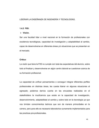 LIDERAR LA ENSEÑANZA DE INGENIERÍA Y TECNOLOGÍAS.



1.4.2 FIIS:

 Visión.

Ser una facultad líder a nivel nacional en la formación de profesionales con

excelencia tecnológicas, capacidad de investigación y adaptabilidad al cambio,

capaz de desenvolverse en diferentes áreas y/o situaciones que se presentan en

el mercado.



Critica:

La visión que tiene la FIIS no cumple con toda las expectativas del alumno, sobre

todo al finalizar y desenvolverse en algún centro laboral se cuestionan acerca de

su formación profesional.



La capacidad de unificar pensamientos o conseguir integrar diferentes perfiles

profesionales en distintas áreas, les cuesta liderar en algunas situaciones al

egresado; podemos darnos cuenta en las encuestas realizadas en el

stakelholders la insuficiencia que existe en la capacidad de investigación,

desenvolvimiento, adaptabilidad al cambio y sobre todo en la tecnología ya que

nos brindan conocimientos teóricos que son de manera primordiales en la

carrera, pero para ello es necesario laboratorios sumamente implementados para

las practicas pre-profesionales.


                                                                            46
 