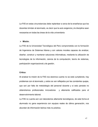 La FIIS en estas circunstancias debe replantear a cerca de la enseñanza que los

docentes brindan al alumnado, es decir que la auto exigencia y la disciplina sean

necesarias en todas las áreas de la vida universitaria



 Misión.

La FIIS de la Universidad Tecnológica del Perú comprometida con la formación

de Ingenieros de Sistemas líderes y con valores morales capaces de analizar,

diseñar, construir y mantener soluciones informáticas, mediante la utilización de

tecnologías de la información, ciencia de la computación, teoría de sistemas,

participación organizacional y de gestión.



Critica:

Al analizar la misión de la FIIS nos daremos cuenta no se está cumpliendo, hay

problemas con el alumnado, y estos se ven reflejados por las constantes quejas,

que son por falta de metodología del personal docente y si esto persiste no

obtendremos profesionales innovadores          y altamente calificados para el

desenvolvimiento laboral.

La FIIS no cuenta aún con laboratorios altamente tecnológicos, de esta forma el

alumnado no gana experiencia con equipos reales de última generación, nos

abundan de información teórica más no práctica.




                                                                            47
 