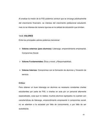 Al analizar la misión de la FIIS podemos concluir que se encarga prácticamente

del crecimiento financiero; se interesa del crecimiento poblacional estudiantil,

mas no se interesa de manera rigurosa en la calidad de educación que brindan.



1.4.3. VALORES

Entre los principales valores podemos mencionar:



 Valores externos (para alumnos): Liderazgo, emprendimiento empresarial,

   Compromiso Social.



 Valores Fundamentales: Ética y moral, y Responsabilidad.



 Valores Internos: Compromiso con la formación de alumnos y Vocación de

   servicio.



Critica:

Para obtener un buen liderazgo en alumnos es necesario constantes charlas

estudiantiles por parte de FIIS, o charlas en aula por un personal altamente

especializado, cosa que no realiza; muchos alumnos egresados no cuentan con

características de liderazgo, emprendimiento empresarial ni compromiso social,

no se adentran a la sociedad por falta de conocimiento, o por falta de ser

autodidacta.


                                                                           48
 