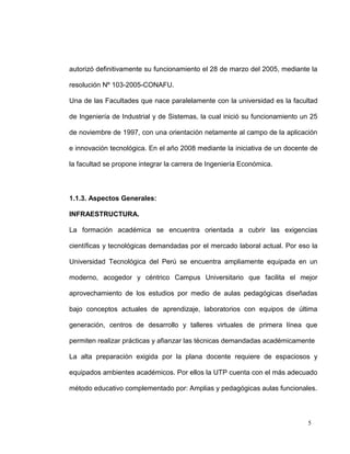 autorizó definitivamente su funcionamiento el 28 de marzo del 2005, mediante la

resolución Nº 103-2005-CONAFU.

Una de las Facultades que nace paralelamente con la universidad es la facultad

de Ingeniería de Industrial y de Sistemas, la cual inició su funcionamiento un 25

de noviembre de 1997, con una orientación netamente al campo de la aplicación

e innovación tecnológica. En el año 2008 mediante la iniciativa de un docente de

la facultad se propone integrar la carrera de Ingeniería Económica.



1.1.3. Aspectos Generales:

INFRAESTRUCTURA.

La formación académica se encuentra orientada a cubrir las exigencias

científicas y tecnológicas demandadas por el mercado laboral actual. Por eso la

Universidad Tecnológica del Perú se encuentra ampliamente equipada en un

moderno, acogedor y céntrico Campus Universitario que facilita el mejor

aprovechamiento de los estudios por medio de aulas pedagógicas diseñadas

bajo conceptos actuales de aprendizaje, laboratorios con equipos de última

generación, centros de desarrollo y talleres virtuales de primera línea que

permiten realizar prácticas y afianzar las técnicas demandadas académicamente

La alta preparación exigida por la plana docente requiere de espaciosos y

equipados ambientes académicos. Por ellos la UTP cuenta con el más adecuado

método educativo complementado por: Amplias y pedagógicas aulas funcionales.




                                                                             5
 