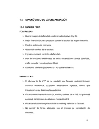 1.5   DIAGNÓSTICO DE LA ORGANIZACIÓN


1.5.1 ANALISIS FODA

FORTALEZAS:

   Buena imagen de la facultad en el mercado objetivo (C y D).

   Mejor financiación para proyectos por ser la facultad de mayor demanda.

   Efectivo sistema de cobranza.

   Ubicación céntrica de la facultad.

   Ingreso estudiantil continúo a la facultad.

   Plan de estudios diferenciado de otras universidades (ciclos continuos,

      malla curricular, horarios disponibles).

   Economía creciente (Economía UTP y por tanto la FIIS).



DEBILIDADES:

   El alumno de la UTP se ve afectado por factores socioeconómicos;

      situación económica, ocupación, dependencia, ingresos, familia; que

      intervienen en su desempeño académico.

   Escaso conocimiento de la visión, misión y valores de la FIIS por parte del

      personal, así como de los alumnos (poca difusión).

   Poca Identificación del personal con la misión y visión de la facultad.

   No cumplir de forma adecuada con el proceso de contratación de

      docentes.


                                                                              50
 