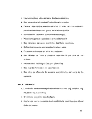  Incumplimiento de sílabo por parte de algunos docentes.

   Baja tendencia a la investigación científica y tecnológica.

   Falta de capacitación e incentivación a sus docentes para una enseñanza

     proactiva líder diferenciada guiada hacia la investigación.

   No cuenta con un área de planeamiento estratégico.

   Poco interés por sus egresados en el mercado laboral.

   Bajo número de egresados con nivel de Bachiller o Ingenieros.

   Deficiente proceso de programación horarios – aulas.

   Encuestas al alumnado sin evidentes resultados.

   Bajo Número de Tesis y proyectos desarrollados por parte de sus

     alumnos.

   Infraestructura Tecnológica (equipos y software).

   Bajo nivel de eficiencia de los sistemas web

   Bajo nivel de eficiencia del personal administrativo, así como de los

     procesos.



OPORTUNIDADES:

   Crecimiento de la demanda por las carreras de la FIIS (Ing. Sistemas, Ing.

     Industrial e Ing. Económica)

   Crecimiento económico actual del país.

   Apertura de nuevos mercados dando posibilidad a mayor inserción laboral

     de los egresados.


                                                                         51
 