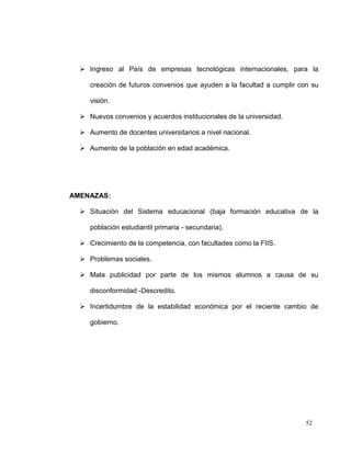  Ingreso al País de empresas tecnológicas internacionales, para la

     creación de futuros convenios que ayuden a la facultad a cumplir con su

     visión.

   Nuevos convenios y acuerdos institucionales de la universidad.

   Aumento de docentes universitarios a nivel nacional.

   Aumento de la población en edad académica.




AMENAZAS:

   Situación del Sistema educacional (baja formación educativa de la

     población estudiantil primaria - secundaria).

   Crecimiento de la competencia, con facultades como la FIIS.

   Problemas sociales.

   Mala publicidad por parte de los mismos alumnos a causa de su

     disconformidad -Descredito.

   Incertidumbre de la estabilidad económica por el reciente cambio de

     gobierno.




                                                                        52
 