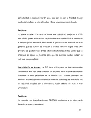 particularidad de realizarlo vía ON Line, todo con ello con la finalidad de arar

cuellos de botella en la misma Facultad y llevar un proceso más ordenado.



Problema:

Lo que se aprecia todos los ciclos es que este proceso no se ejecuta el 100%

esto debido que en muchos caso los profesores no suben las notas al sistema en

el tiempo que se establece, esto retrasa el proceso de la matrícula. Lo cual

generara que los alumnos se acerquen la facultad formando largas colas. Otro

problema es que la FIIS no brinda a tiempo los horarios al Data Center que se

encargara de colgar los horarios para que los alumnos puedan realizar su

matrícula con normalidad.



Convalidación de Cursos: La FIIS tiene el Programa de Complementación

Universitaria (PROCOU) que presenta un programa especial para que quienes

obtuvieron el título profesional en el instituto IDAT puedan proseguir sus

estudios; durante (7) ciclos académicos continuos y así después de cumplir con

los requisitos exigidos por la universidad, logren obtener un título a nivel

universitario.



Problema:

La curricular que tienen los alumnos PROCOU es diferente a los alumnos de

llevan la carrera con normalidad.


                                                                            54
 