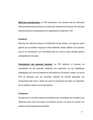 Matricula extemporánea: La FIIS recepciona a los alumnos que se matriculen

extemporáneamente al proceso de matrícula, las fechas de duración de matrícula

extemporánea son propuestas por la organización en general: UTP.



Problema:

Este tipo de matrícula retrasa la inicialización de las clases, y en algunos casos

genera que el profesor tenga que estar repitiendo clases debido a los alumnos

que no se matricularon con normalidad esto en muchos casos también genera

sobrepoblación de aulas.



Contratación del personal docente: La FIIS gestiona el proceso de

contratación de los docentes mediante una evaluación de sus habilidades

pedagógicas así como la experiencia del docente en el campo a dictar, ya que la

FIIS se preocupa que sus docentes impartan de manera adecuada sus

conocimiento del curso a dictar así como la experiencia de ellos y la aplicación

de su materia a dictar en el campo laboral.



Problemas:

Se sabe que en muchos casos los profesores son contratados por amistad o por

referencia para cubrir una plaza sin evolución previa o sin tener en cuenta si el

profesor está preparado para enseñar.


                                                                             55
 