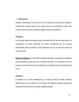  Operaciones.

Análisis y Modificación de Curricula: La FIIS supervisa el proceso del análisis y

modificación curricular tanto en los cursos como en el contenido de éstos, esto

se lleva a cabo en forma progresiva según los ciclos académicos.



Problema:

La curricular debería actualizarse para el beneficio de los alumnos que estén a la

vanguardia, en ciclos anteriores se realizó modificación de la curricula

básicamente para aumentar un ciclo académico pero no se notó una mejora de

nivel de cursos.



Diseño de Syllabus: La FIIS está encargada de diseñar y actualizar los Syllabus

de los diferentes cursos esto con la finalidad de estar a la vanguardia tanto con

los que se enseña como con la tecnología que se utilizara para el aprendizaje del

curso.



Problema:

El syllabus no se está actualizando y en muchos cursos se están utilizando

software que ya no se utilizan en el mercado, los syllabus deberían actualizarse

contantemente para tener una mejor calidad educativa




                                                                             56
 