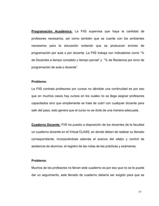 Programación Académica: La FIIS supervisa que haya la cantidad de

profesores necesarios, así como también que se cuente con los ambientes

necesarios para la educación evitando que se produzcan errores de

programación por aula o por docente. La FIIS trabaja con indicadores como “%

de Docentes a tiempo completo y tiempo parcial” y “% de Reclamos por error de

programación de aula o docente”.



Problema:

La FIIS contrata profesores por cursos no dándole una continuidad es por eso

que en muchos casos hay cursos en los cuales no se llega asignar profesores

capacitados sino que simplemente se trata de cubrí con cualquier docente para

salir del paso, esto genera que el curso no se dicte de una manera adecuada.



Cuaderno Docente: FIIS ha puesto a disposición de los docentes de la facultad

un cuaderno docente en el Virtual CLASS, en donde deben de realizar su llenado

correspondiente, incorporándose además el avance del silabo y control de

asistencia de alumnos, el registro de las notas de las prácticas y exámenes.



Problema:

Muchos de los profesores no llenan este cuaderno es por eso que no se le puede

dar un seguimiento, este llenado de cuaderno debería ser exigido para que se




                                                                               57
 
