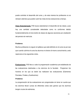 pueda controlar el desarrollo del curso, y de esta manera los profesores no se

retrasen además que pueden subir las notas de las evaluaciones a tiempo.



Clase Estandarizada: FIIS busca estandarizar el desarrollo de las clases, pues

hay una cantidad considerable detectadas como no conformes debido

fundamentalmente al inicio tardío de clases de algunas secciones por ampliación

del periodo de matrícula.



Problema:

Muchos profesores no siguen el syllabus que está definido en el curso es por eso

que cuando culmina el curso los alumnos no tienen el mismo conocimiento y esto

repercute en los siguientes ciclos.




Evaluaciones: FIIS lleva a cabo la programación académica pre-establecida de

las evaluaciones destinadas a los alumnos de la facultad.       Programan los

horarios en los que se darán las realizaran las evaluaciones (Exámenes

Parciales, Finales y Sustitutorios)

Problema:

La programación de los evaluaciones son programadas sin tener en cuenta que

los alumnos llevan cursos de diferentes ciclos esto genera que los alumnos

tengan cruces de exámenes.


                                                                           58
 