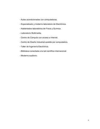 - Aulas acondicionadas con computadoras.

- Especializado y moderno laboratorio de Electrónica.

- Adelantados laboratorios de Física y Química.

- Laboratorio Multimedia.

- Centro de Cómputo con acceso a Internet.

- Centro de Diseño Industrial asistido por computadora.

- Taller de Ingeniería Electrónica.

- Biblioteca conectada a la red científica internacional.

- Moderno auditorio.




                                                            6
 