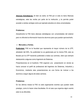Alianzas Estratégicas: Si bien es cierto, la FIIS por sí sola no tiene Alianzas

estratégicas, esta las recibe por parte de la institución, y le permite poder

acceder a ciertas ventajas como por ejemplo estudios en otras universidades.



Problemas:

Actualmente la FIIS tiene alianzas estratégicas con universidades del exterior

pero no difunde la información hacia los alumnos para que puedan aprovecharlo.



 Mercadeo y Ventas.

Publicidad: FIIS es la facultad que representa el mayor número de la UTP,

alrededor del 50%. Su publicidad no es gestionada por la misma FIIS, esto es

llevado por la UTP haciendo publicidad a todas sus carreras, claro que siempre

destacando a algunas como Ingeniería de Sistemas.

Presentaciones en el Auditorio: FIIS organizó una presentación en donde se

hacía conocer el perfil de profesional del Ingeniero de Sistemas, Industrial y

Económico, mediante etas presentaciones es una forma de motivar a los

alumnos a seguir alguna de estas carreras.



Problemas:

En los últimos meses la FIIS no está organizando eventos que puedan darle

prestigio, como lo hacen otras facultades. En el caso que organiza algún evento

este no es difundido.


                                                                           60
 