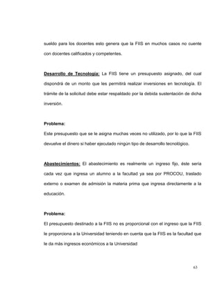 sueldo para los docentes esto genera que la FIIS en muchos casos no cuente

con docentes calificados y competentes.



Desarrollo de Tecnología: La FIIS tiene un presupuesto asignado, del cual

dispondrá de un monto que les permitirá realizar inversiones en tecnología. El

trámite de la solicitud debe estar respaldado por la debida sustentación de dicha

inversión.



Problema:

Este presupuesto que se le asigna muchas veces no utilizado, por lo que la FIIS

devuelve el dinero si haber ejecutado ningún tipo de desarrollo tecnológico.



Abastecimientos: El abastecimiento es realmente un ingreso fijo, éste sería

cada vez que ingresa un alumno a la facultad ya sea por PROCOU, traslado

externo o examen de admisión la materia prima que ingresa directamente a la

educación.



Problema:

El presupuesto destinado a la FIIS no es proporcional con el ingreso que la FIIS

le proporciona a la Universidad teniendo en cuenta que la FIIS es la facultad que

le da más ingresos económicos a la Universidad




                                                                               63
 