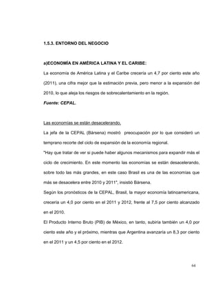 1.5.3. ENTORNO DEL NEGOCIO



a)ECONOMÍA EN AMÉRICA LATINA Y EL CARIBE:

La economía de América Latina y el Caribe crecería un 4,7 por ciento este año

(2011), una cifra mejor que la estimación previa, pero menor a la expansión del

2010, lo que aleja los riesgos de sobrecalentamiento en la región.

Fuente: CEPAL.



Las economías se están desacelerando.

La jefa de la CEPAL (Bársena) mostró preocupación por lo que consideró un

temprano recorte del ciclo de expansión de la economía regional.

"Hay que tratar de ver si puede haber algunos mecanismos para expandir más el

ciclo de crecimiento. En este momento las economías se están desacelerando,

sobre todo las más grandes, en este caso Brasil es una de las economías que

más se desacelera entre 2010 y 2011", insistió Bársena.

Según los pronósticos de la CEPAL, Brasil, la mayor economía latinoamericana,

crecería un 4,0 por ciento en el 2011 y 2012, frente al 7,5 por ciento alcanzado

en el 2010.

El Producto Interno Bruto (PIB) de México, en tanto, subiría también un 4,0 por

ciento este año y el próximo, mientras que Argentina avanzaría un 8,3 por ciento

en el 2011 y un 4,5 por ciento en el 2012.




                                                                           64
 