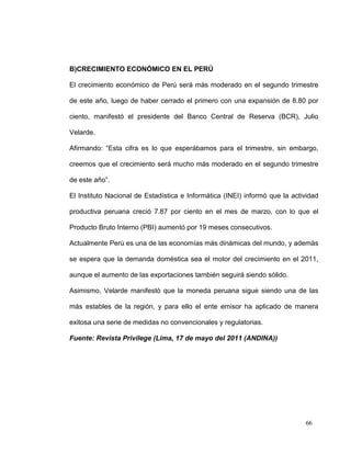 B)CRECIMIENTO ECONÓMICO EN EL PERÚ

El crecimiento económico de Perú será más moderado en el segundo trimestre

de este año, luego de haber cerrado el primero con una expansión de 8.80 por

ciento, manifestó el presidente del Banco Central de Reserva (BCR), Julio

Velarde.

Afirmando: “Esta cifra es lo que esperábamos para el trimestre, sin embargo,

creemos que el crecimiento será mucho más moderado en el segundo trimestre

de este año”.

El Instituto Nacional de Estadística e Informática (INEI) informó que la actividad

productiva peruana creció 7.87 por ciento en el mes de marzo, con lo que el

Producto Bruto Interno (PBI) aumentó por 19 meses consecutivos.

Actualmente Perú es una de las economías más dinámicas del mundo, y además

se espera que la demanda doméstica sea el motor del crecimiento en el 2011,

aunque el aumento de las exportaciones también seguirá siendo sólido.

Asimismo, Velarde manifestó que la moneda peruana sigue siendo una de las

más estables de la región, y para ello el ente emisor ha aplicado de manera

exitosa una serie de medidas no convencionales y regulatorias.

Fuente: Revista Privilege (Lima, 17 de mayo del 2011 (ANDINA))




                                                                             66
 
