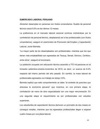 D)MERCADO LABORAL PERUANO

Advierten desempleo en personas con títulos universitarios. Sueldo de personal

técnico creció 9.5% en los últimos 12 meses.

La preferencia en el mercado laboral nacional continúa inclinándose por la

contratación de personal técnico, desplazando así a los profesionales (con títulos

universitarios), aseguró el viceministro de Promoción del Empleo y Capacitación

Laboral, Javier Barreda.

“La mayor parte de los desempleados son profesionales, mientras que los que

tienen más empleabilidad son egresados de Tecsup, Senati, Sencico, Cenfotur,

entre otros”, aseguró el funcionario.

La población ocupada con educación técnica ascendió a 772 mil personas en el

trimestre setiembre-octubre-noviembre de 2010, es decir, un avance de 6.2%

respecto del mismo período del año pasado. En cambio, la masa laboral de

profesionales egresados con trabajo se redujo 3.6%.

Barreda explicó que este comportamiento se debe “al contexto de poscrisis que

atraviesa la economía peruana” que incentiva, en una primera etapa, la

contratación de mano de obra especializada con una mejor remuneración. En

una segunda etapa el requerimiento es por profesionales con estudios

superiores.

Los estudiantes de capacitación técnica demoran un promedio de dos meses en

conseguir empleo, mientras que los egresados profesionales llegan a esperar

cuatro meses por una plaza laboral.


                                                                             68
 